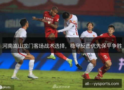河南嵩山龙门客场战术选择，稳守反击优先保平争胜